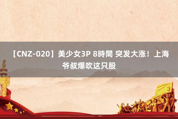 【CNZ-020】美少女3P 8時間 突发大涨！上海爷叔爆吹这只股