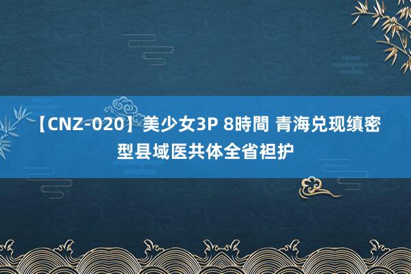 【CNZ-020】美少女3P 8時間 青海兑现缜密型县域医共体全省袒护