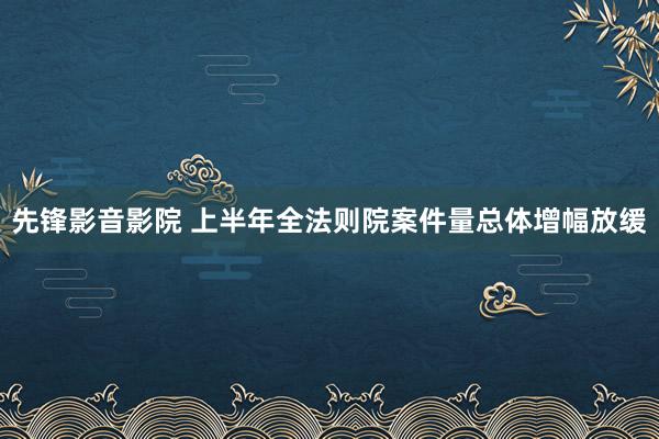 先锋影音影院 上半年全法则院案件量总体增幅放缓