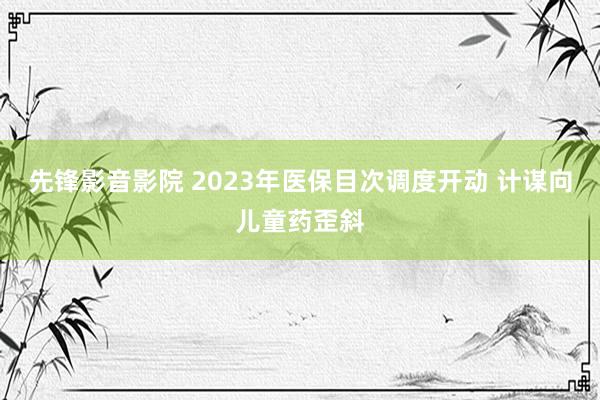 先锋影音影院 2023年医保目次调度开动 计谋向儿童药歪斜