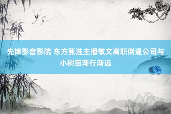 先锋影音影院 东方甄选主播敬文离职倒逼公司与小树苗渐行渐远