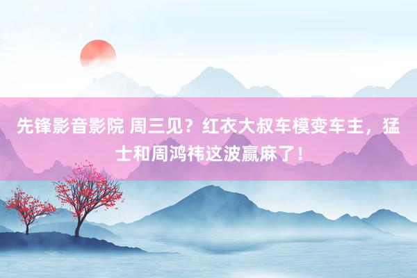 先锋影音影院 周三见？红衣大叔车模变车主，猛士和周鸿祎这波赢麻了！