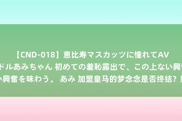 【CND-018】恵比寿マスカッツに憧れてAVデビューした素人アイドルあみちゃん 初めての羞恥露出で、この上ない興奮を味わう。 あみ 加盟皇马的梦念念是否终结？姆巴佩口快心直：虽然