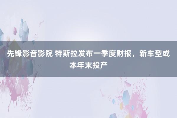 先锋影音影院 特斯拉发布一季度财报，新车型或本年末投产