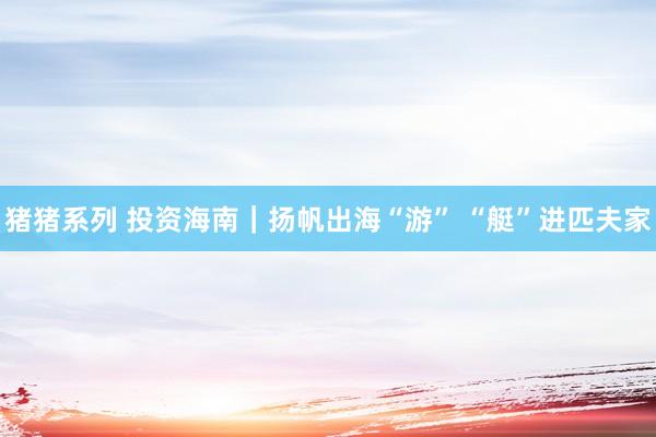 猪猪系列 投资海南｜扬帆出海“游” “艇”进匹夫家