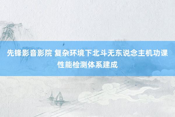 先锋影音影院 复杂环境下北斗无东说念主机功课性能检测体系建成
