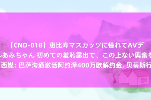 【CND-018】恵比寿マスカッツに憧れてAVデビューした素人アイドルあみちゃん 初めての羞恥露出で、この上ない興奮を味わう。 あみ 西媒: 巴萨沟通激活阿约泽400万欧解约金， 贝蒂斯行将加薪续约 马竞重启多维巴耶克争夺战