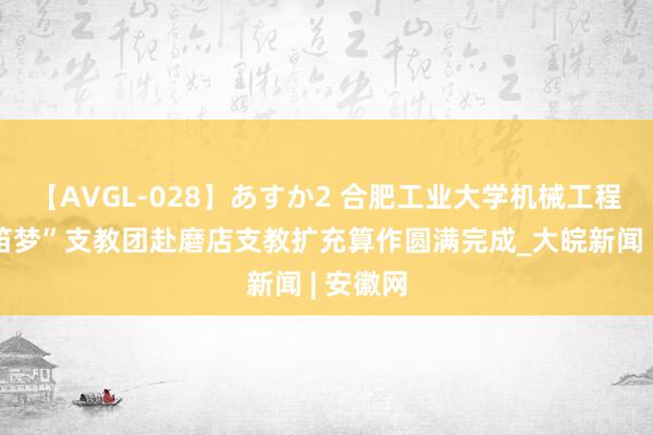 【AVGL-028】あすか2 合肥工业大学机械工程学院“笛梦”支教团赴磨店支教扩充算作圆满完成_大皖新闻 | 安徽网