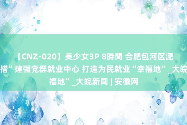 【CNZ-020】美少女3P 8時間 合肥包河区淝河镇：“三举措”建强党群就业中心 打造为民就业“幸福地”_大皖新闻 | 安徽网