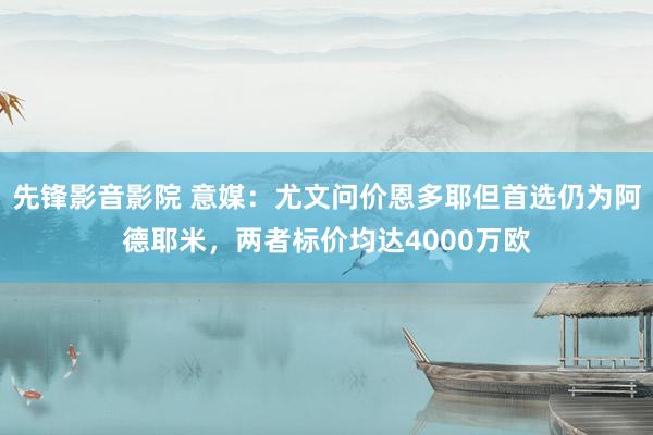 先锋影音影院 意媒：尤文问价恩多耶但首选仍为阿德耶米，两者标价均达4000万欧