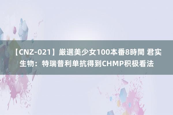 【CNZ-021】厳選美少女100本番8時間 君实生物:特瑞普利单抗得到CHMP积极看法