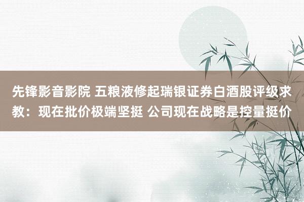 先锋影音影院 五粮液修起瑞银证券白酒股评级求教：现在批价极端坚挺 公司现在战略是控量挺价