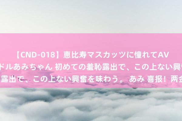 【CND-018】恵比寿マスカッツに憧れてAVデビューした素人アイドルあみちゃん 初めての羞恥露出で、この上ない興奮を味わう。 あみ 喜报！两金！