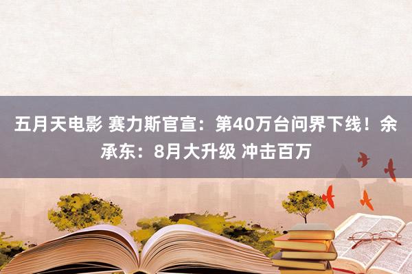 五月天电影 赛力斯官宣：第40万台问界下线！余承东：8月大升级 冲击百万