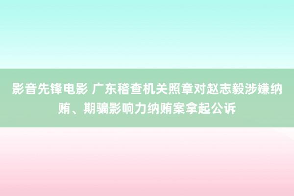 影音先锋电影 广东稽查机关照章对赵志毅涉嫌纳贿、期骗影响力纳贿案拿起公诉