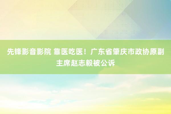 先锋影音影院 靠医吃医！广东省肇庆市政协原副主席赵志毅被公诉
