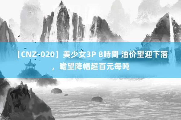 【CNZ-020】美少女3P 8時間 油价望迎下落，瞻望降幅超百元每吨