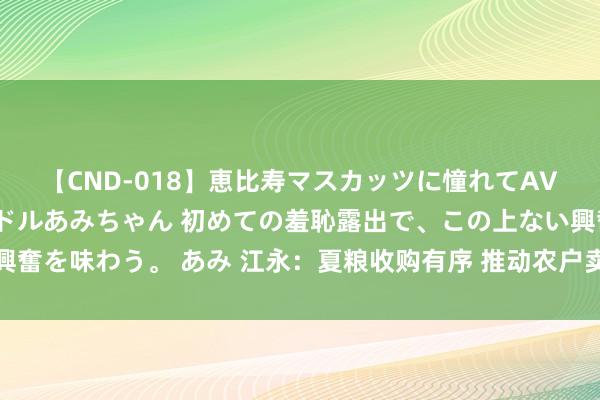 【CND-018】恵比寿マスカッツに憧れてAVデビューした素人アイドルあみちゃん 初めての羞恥露出で、この上ない興奮を味わう。 あみ 江永：夏粮收购有序 推动农户卖上“明显粮”“状况粮”