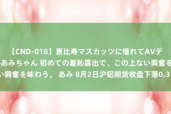 【CND-018】恵比寿マスカッツに憧れてAVデビューした素人アイドルあみちゃん 初めての羞恥露出で、この上ない興奮を味わう。 あみ 8月2日沪铝期货收盘下落0.31%，报19220元