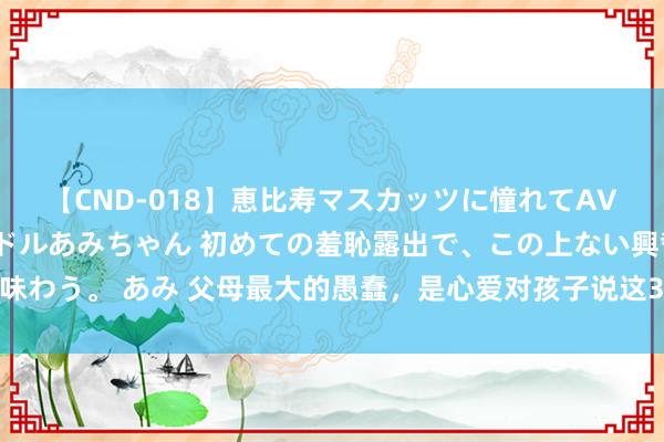 【CND-018】恵比寿マスカッツに憧れてAVデビューした素人アイドルあみちゃん 初めての羞恥露出で、この上ない興奮を味わう。 あみ 父母最大的愚蠢，是心爱对孩子说这3句话，说得越多孩子离你越远