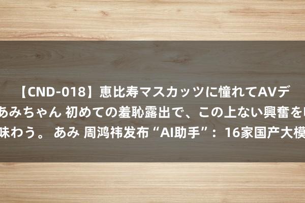 【CND-018】恵比寿マスカッツに憧れてAVデビューした素人アイドルあみちゃん 初めての羞恥露出で、この上ない興奮を味わう。 あみ 周鸿祎发布“AI助手”：16家国产大模子率先接入普惠10亿用户