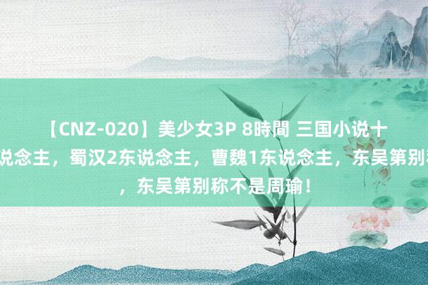 【CNZ-020】美少女3P 8時間 三国小说十巨流战高东说念主，蜀汉2东说念主，曹魏1东说念主，东吴第别称不是周瑜！