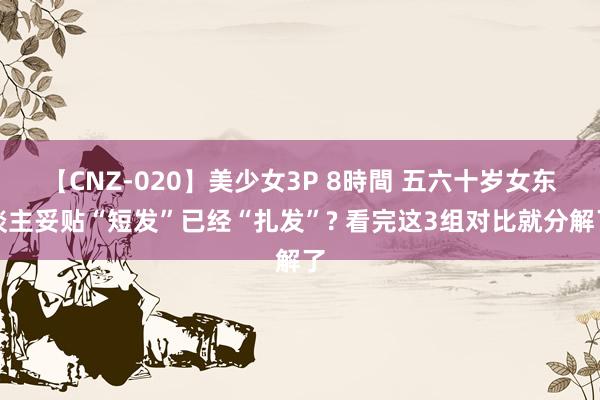 【CNZ-020】美少女3P 8時間 五六十岁女东谈主妥贴“短发”已经“扎发”? 看完这3组对比就分解了
