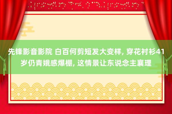 先锋影音影院 白百何剪短发大变样， 穿花衬衫41岁仍青娥感爆棚， 这情景让东说念主襄理