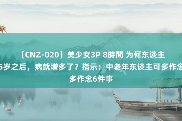 【CNZ-020】美少女3P 8時間 为何东谈主到了55岁之后，病就增多了？指示：中老年东谈主可多作念6件事