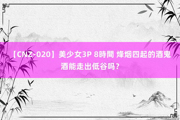 【CNZ-020】美少女3P 8時間 烽烟四起的酒鬼酒能走出低谷吗？