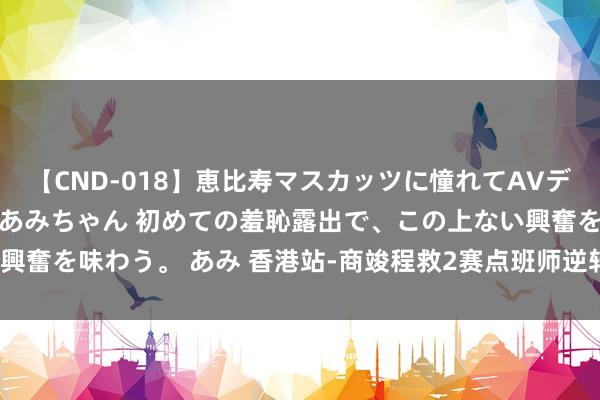 【CND-018】恵比寿マスカッツに憧れてAVデビューした素人アイドルあみちゃん 初めての羞恥露出で、この上ない興奮を味わう。 あみ 香港站-商竣程救2赛点班师逆转 糊口首胜TOP40