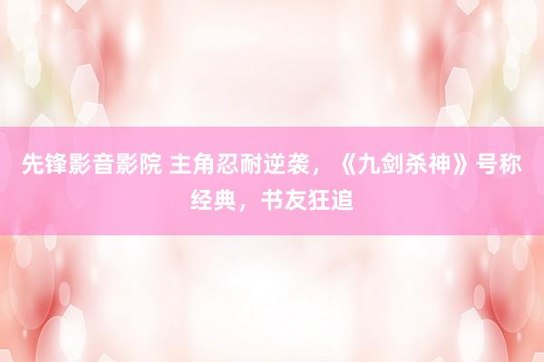 先锋影音影院 主角忍耐逆袭，《九剑杀神》号称经典，书友狂追
