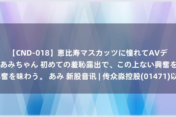 【CND-018】恵比寿マスカッツに憧れてAVデビューした素人アイドルあみちゃん 初めての羞恥露出で、この上ない興奮を味わう。 あみ 新股音讯 | 传众淼控股(01471)以每股7港元下礼貌价