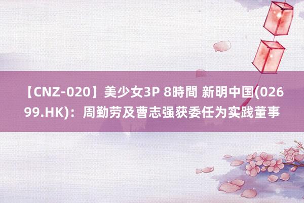 【CNZ-020】美少女3P 8時間 新明中国(02699.HK)：周勤劳及曹志强获委任为实践董事