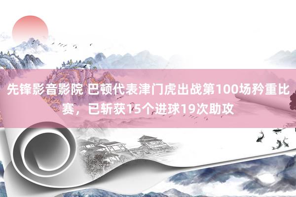 先锋影音影院 巴顿代表津门虎出战第100场矜重比赛，已斩获15个进球19次助攻