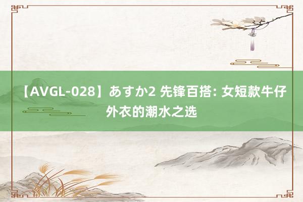 【AVGL-028】あすか2 先锋百搭: 女短款牛仔外衣的潮水之选
