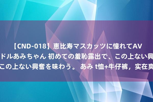 【CND-018】恵比寿マスカッツに憧れてAVデビューした素人アイドルあみちゃん 初めての羞恥露出で、この上ない興奮を味わう。 あみ t恤+牛仔裤，<a href=