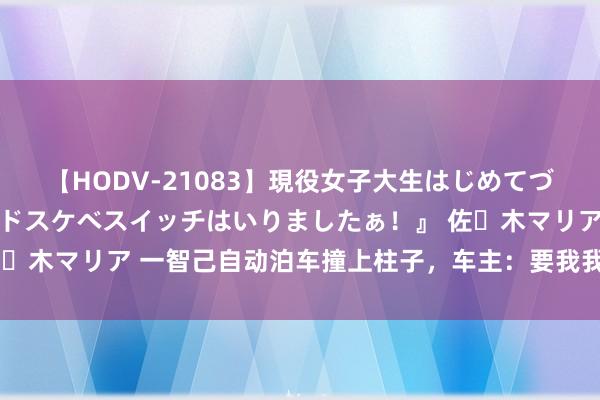 【HODV-21083】現役女子大生はじめてづくしのセックス 『私のドスケベスイッチはいりましたぁ！』 佐々木マリア 一智己自动泊车撞上柱子，车主：要我我方走保障维修