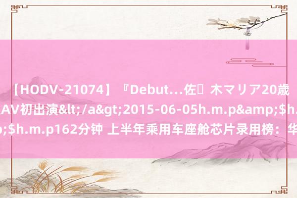 【HODV-21074】『Debut…佐々木マリア20歳』 現役女子大生AV初出演</a>2015-06-05h.m.p&$h.m.p162分钟 上半年乘用车座舱芯片录用榜：华为海念念投入前十！