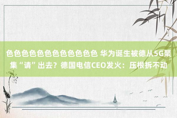 色色色色色色色色色色色色 华为诞生被德从5G聚集“请”出去？德国电信CEO发火：压根拆不动