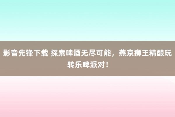 影音先锋下载 探索啤酒无尽可能，燕京狮王精酿玩转乐啤派对！