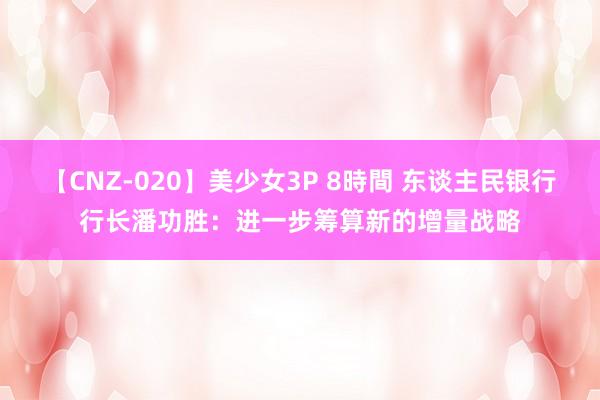 【CNZ-020】美少女3P 8時間 东谈主民银行行长潘功胜：进一步筹算新的增量战略
