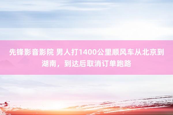 先锋影音影院 男人打1400公里顺风车从北京到湖南，到达后取消订单跑路