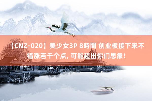 【CNZ-020】美少女3P 8時間 创业板接下来不错涨若干个点， 可能超出你们思象!
