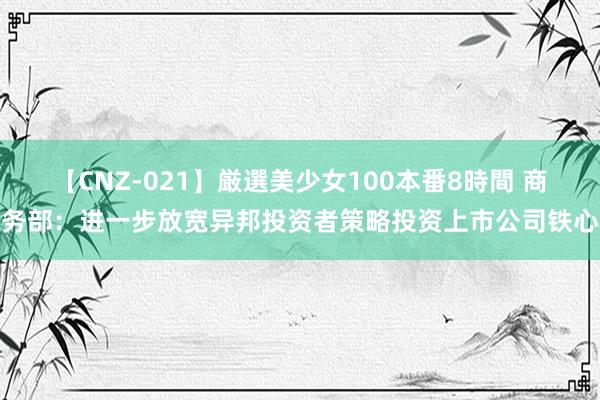 【CNZ-021】厳選美少女100本番8時間 商务部：进一步放宽异邦投资者策略投资上市公司铁心