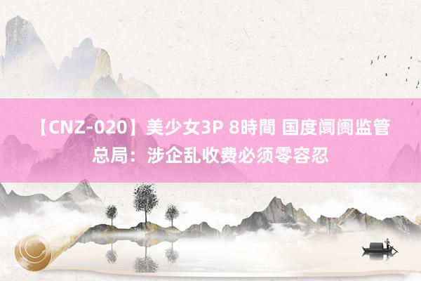 【CNZ-020】美少女3P 8時間 国度阛阓监管总局：涉企乱收费必须零容忍