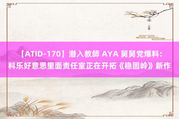 【ATID-170】潜入教師 AYA 舅舅党爆料:科乐好意思里面责任室正在开拓《稳固岭》新作