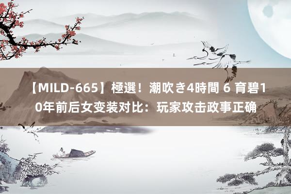 【MILD-665】極選！潮吹き4時間 6 育碧10年前后女变装对比：玩家攻击政事正确