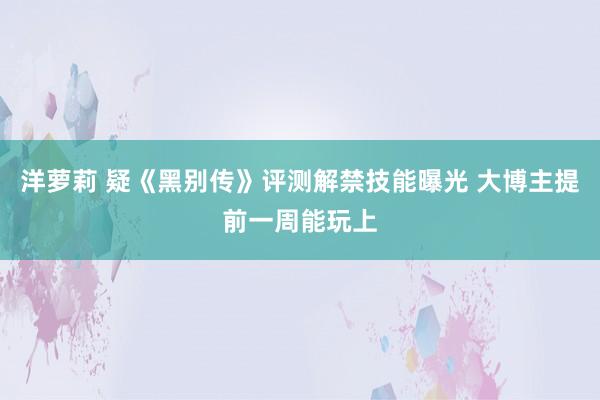 洋萝莉 疑《黑别传》评测解禁技能曝光 大博主提前一周能玩上