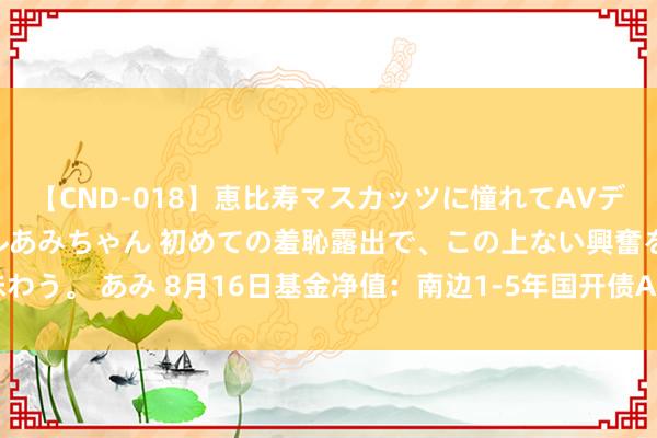 【CND-018】恵比寿マスカッツに憧れてAVデビューした素人アイドルあみちゃん 初めての羞恥露出で、この上ない興奮を味わう。 あみ 8月16日基金净值：南边1-5年国开债A最新净值1.036，跌0.02%